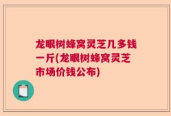 龙眼树蜂窝灵芝几多钱一斤(龙眼树蜂窝灵芝市场价钱公布)