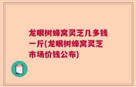 龙眼树蜂窝灵芝几多钱一斤(龙眼树蜂窝灵芝市场价钱公布)