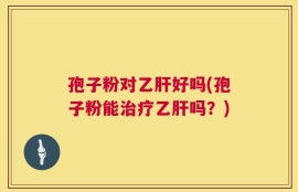 孢子粉对乙肝好吗(孢子粉能治疗乙肝吗？)