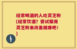 经常喝酒的人吃灵芝粉(经常饮酒？尝试服用灵芝粉来改善健康吧！)