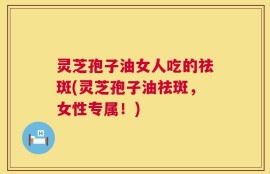 灵芝孢子油女人吃的祛斑(灵芝孢子油祛斑，女性专属！)