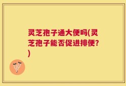 灵芝孢子通大便吗(灵芝孢子能否促进排便？)