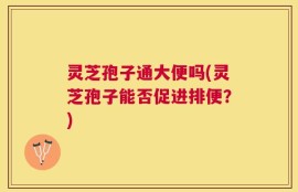 灵芝孢子通大便吗(灵芝孢子能否促进排便？)
