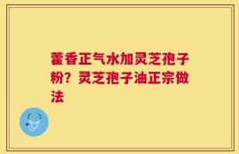 藿香正气水加灵芝孢子粉？灵芝孢子油正宗做法