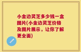 小金边灵芝多少钱一盒图片(小金边灵芝价格及图片展示，让你了解更全面)