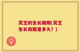 灵芝的生长期限(灵芝生长周期是多久？)