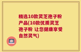 精选10款灵芝孢子粉产品(10款优质灵芝孢子粉 让您健康享受自然灵气)