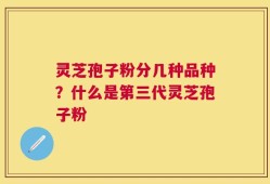 灵芝孢子粉分几种品种？什么是第三代灵芝孢子粉