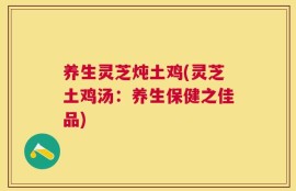 养生灵芝炖土鸡(灵芝土鸡汤：养生保健之佳品)
