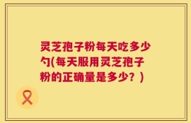 灵芝孢子粉每天吃多少勺(每天服用灵芝孢子粉的正确量是多少？)