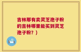 吉林那有卖灵芝孢子粉的吉林哪里能买到灵芝孢子粉？)