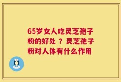 65岁女人吃灵芝孢子粉的好处 ？灵芝孢子粉对人体有什么作用