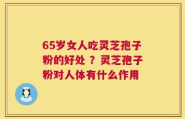 65岁女人吃灵芝孢子粉的好处 ？灵芝孢子粉对人体有什么作用