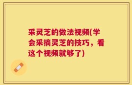 采灵芝的做法视频(学会采摘灵芝的技巧，看这个视频就够了)
