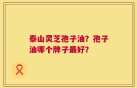泰山灵芝孢子油？孢子油哪个牌子最好？