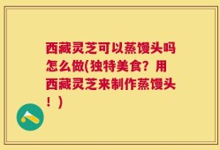 西藏灵芝可以蒸馒头吗怎么做(独特美食？用西藏灵芝来制作蒸馒头！)