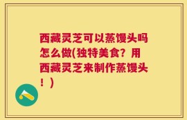西藏灵芝可以蒸馒头吗怎么做(独特美食？用西藏灵芝来制作蒸馒头！)
