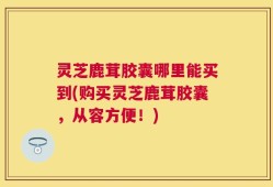 灵芝鹿茸胶囊哪里能买到(购买灵芝鹿茸胶囊，从容方便！)