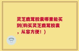 灵芝鹿茸胶囊哪里能买到(购买灵芝鹿茸胶囊，从容方便！)