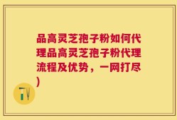 品高灵芝孢子粉如何代理品高灵芝孢子粉代理流程及优势，一网打尽)