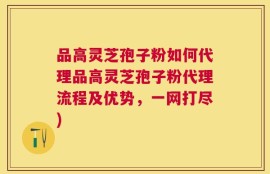 品高灵芝孢子粉如何代理品高灵芝孢子粉代理流程及优势，一网打尽)