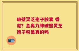 破壁灵芝孢子胶囊 香港？金奥力牌破壁灵芝孢子粉是真的吗