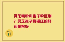 灵芝精粉和孢子粉区别？灵芝孢子粉碾压的好还是粉好