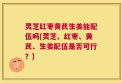 灵芝红枣黄芪生姜能配伍吗(灵芝、红枣、黄芪、生姜配伍是否可行？)