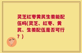 灵芝红枣黄芪生姜能配伍吗(灵芝、红枣、黄芪、生姜配伍是否可行？)