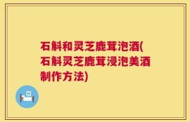 石斛和灵芝鹿茸泡酒(石斛灵芝鹿茸浸泡美酒制作方法)