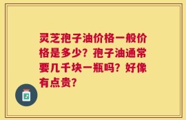 灵芝孢子油价格一般价格是多少？孢子油通常要几千块一瓶吗？好像有点贵？