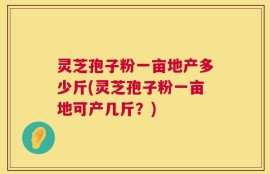 灵芝孢子粉一亩地产多少斤(灵芝孢子粉一亩地可产几斤？)