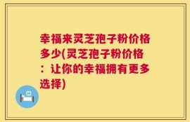 幸福来灵芝孢子粉价格多少(灵芝孢子粉价格：让你的幸福拥有更多选择)