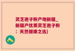 灵芝孢子粉产地新疆_新疆产优质灵芝孢子粉：天然健康之选)