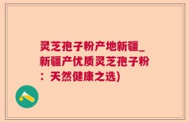 灵芝孢子粉产地新疆_新疆产优质灵芝孢子粉：天然健康之选)