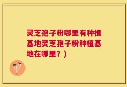 灵芝孢子粉哪里有种植基地灵芝孢子粉种植基地在哪里？)