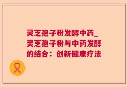 灵芝孢子粉发酵中药_灵芝孢子粉与中药发酵的结合：创新健康疗法