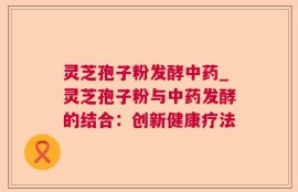灵芝孢子粉发酵中药_灵芝孢子粉与中药发酵的结合：创新健康疗法