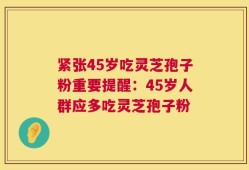 紧张45岁吃灵芝孢子粉重要提醒：45岁人群应多吃灵芝孢子粉