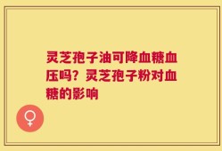 灵芝孢子油可降血糖血压吗？灵芝孢子粉对血糖的影响