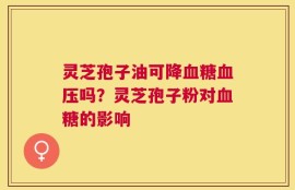 灵芝孢子油可降血糖血压吗？灵芝孢子粉对血糖的影响
