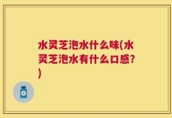 水灵芝泡水什么味(水灵芝泡水有什么口感？)