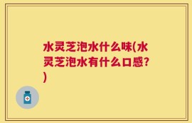 水灵芝泡水什么味(水灵芝泡水有什么口感？)