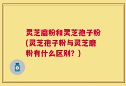 灵芝磨粉和灵芝孢子粉(灵芝孢子粉与灵芝磨粉有什么区别？)