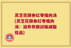 灵芝花旗参红枣瘦肉汤(灵芝花旗参红枣瘦肉汤：滋养养颜润燥减脂佳品)