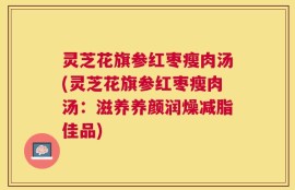 灵芝花旗参红枣瘦肉汤(灵芝花旗参红枣瘦肉汤：滋养养颜润燥减脂佳品)