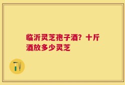 临沂灵芝孢子酒？十斤酒放多少灵芝