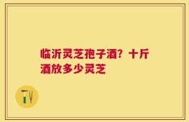临沂灵芝孢子酒？十斤酒放多少灵芝