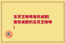 玉灵芝咖啡推荐减肥(推荐减肥的玉灵芝咖啡)