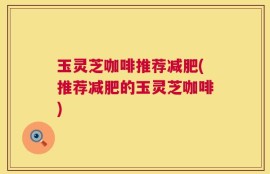 玉灵芝咖啡推荐减肥(推荐减肥的玉灵芝咖啡)